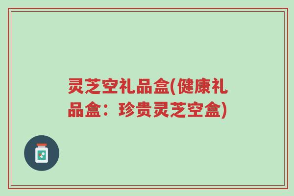 灵芝空礼品盒(健康礼品盒：珍贵灵芝空盒)-第1张图片-超越