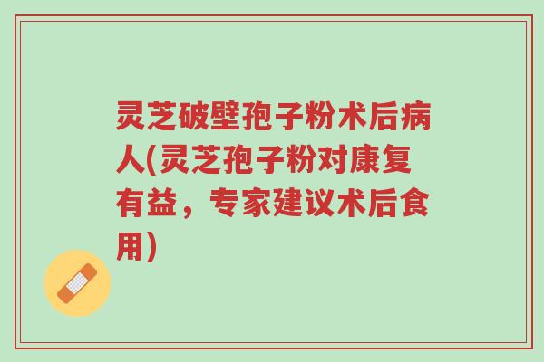 灵芝破壁孢子粉术后病人(灵芝孢子粉对康复有益，专家建议术后食用)-第1张图片-超越