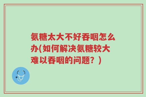 氨糖太大不好吞咽怎么办(如何解决氨糖较大难以吞咽的问题?)-第1张图片-超越 氨糖太大不好吞咽怎么办(如何解决氨糖较大难以吞咽的问题?)-第1张图片-超越