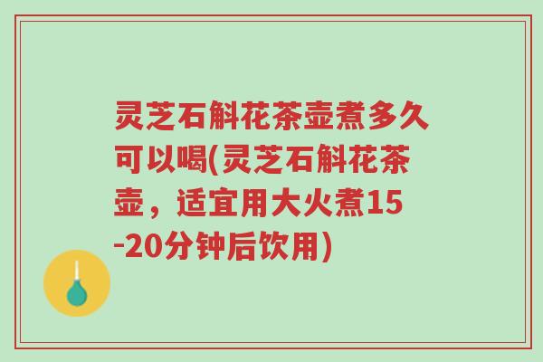 灵芝石斛花茶壶煮多久可以喝(灵芝石斛花茶壶，适宜用大火煮15-20分钟后饮用)-第1张图片-超越