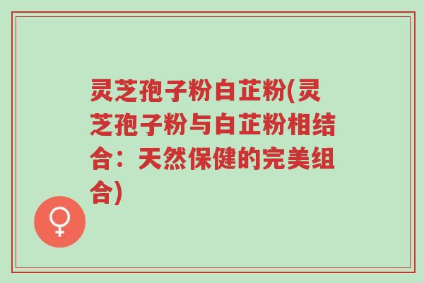 灵芝孢子粉白芷粉(灵芝孢子粉与白芷粉相结合：天然保健的完美组合)-第1张图片-超越