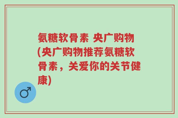 氨糖软骨素 央广购物(央广购物推荐氨糖软骨素，关爱你的关节健康)-第1张图片-超越