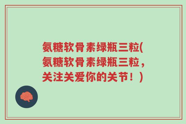 氨糖软骨素绿瓶三粒(氨糖软骨素绿瓶三粒，关注关爱你的关节！)-第1张图片-超越