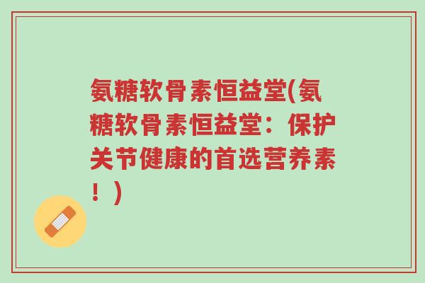 氨糖软骨素恒益堂(氨糖软骨素恒益堂:保护关节健康的首选营养素!)-第1张图片-超越 氨糖软骨素恒益堂(氨糖软骨素恒益堂:保护关节健康的首选营养素!)-第1张图片-超越