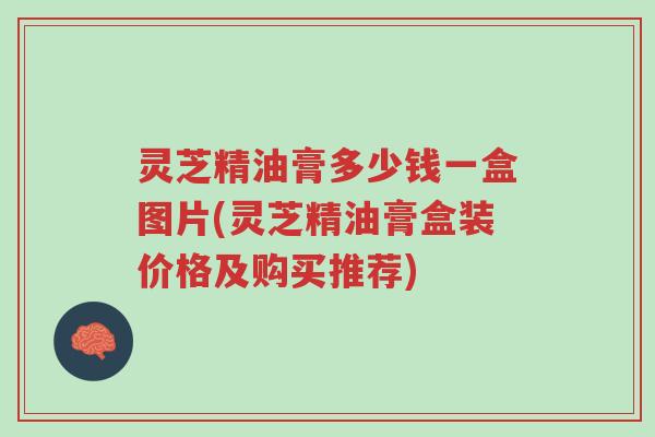 灵芝精油膏多少钱一盒图片(灵芝精油膏盒装价格及购买推荐)-第1张图片-超越 灵芝精油膏多少钱一盒图片(灵芝精油膏盒装价格及购买推荐)-第1张图片-超越