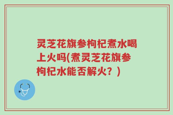 灵芝花旗参枸杞煮水喝上火吗(煮灵芝花旗参枸杞水能否解火?)-第1张图片-超越 灵芝花旗参枸杞煮水喝上火吗(煮灵芝花旗参枸杞水能否解火?)-第1张图片-超越