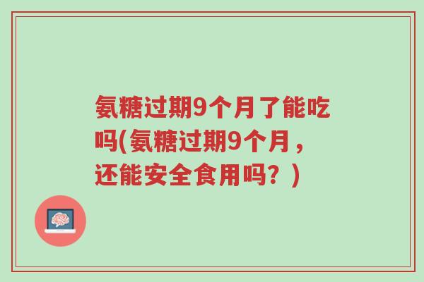 氨糖过期9个月了能吃吗(氨糖过期9个月,还能安全食用吗?)-第1张图片-超越 氨糖过期9个月了能吃吗(氨糖过期9个月,还能安全食用吗?)-第1张图片-超越