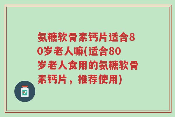 氨糖软骨素钙片适合80岁老人嘛(适合80岁老人食用的氨糖软骨素钙片,推荐使用)-第1张图片-超越 氨糖软骨素钙片适合80岁老人嘛(适合80岁老人食用的氨糖软骨素钙片,推荐使用)-第1张图片-超越