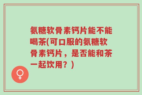 氨糖软骨素钙片能不能喝茶(可口服的氨糖软骨素钙片,是否能和茶一起饮用?)-第1张图片-超越 氨糖软骨素钙片能不能喝茶(可口服的氨糖软骨素钙片,是否能和茶一起饮用?)-第1张图片-超越