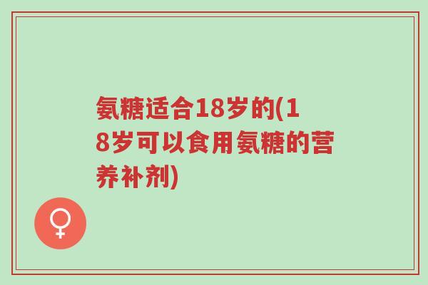 氨糖适合18岁的(18岁可以食用氨糖的营养补剂)-第1张图片-超越 氨糖适合18岁的(18岁可以食用氨糖的营养补剂)-第1张图片-超越