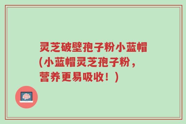 灵芝破壁孢子粉小蓝帽(小蓝帽灵芝孢子粉,营养更易吸收!)-第1张图片-超越 灵芝破壁孢子粉小蓝帽(小蓝帽灵芝孢子粉,营养更易吸收!)-第1张图片-超越