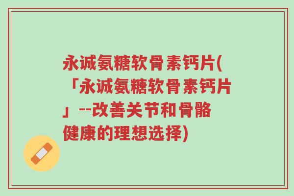 永诚氨糖软骨素钙片(「永诚氨糖软骨素钙片」--改善关节和骨骼健康的理想选择)-第1张图片-超越 永诚氨糖软骨素钙片(「永诚氨糖软骨素钙片」--改善关节和骨骼健康的理想选择)-第1张图片-超越