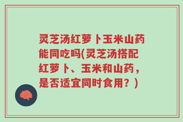 灵芝汤红萝卜玉米山药能同吃吗(灵芝汤搭配红萝卜、玉米和山药,是否适宜同时食用?)-第1张图片-超越 灵芝汤红萝卜玉米山药能同吃吗(灵芝汤搭配红萝卜、玉米和山药,是否适宜同时食用?)-第1张图片-超越