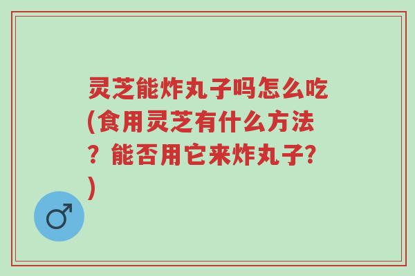 灵芝能炸丸子吗怎么吃(食用灵芝有什么方法?能否用它来炸丸子?)-第1张图片-超越 灵芝能炸丸子吗怎么吃(食用灵芝有什么方法?能否用它来炸丸子?)-第1张图片-超越
