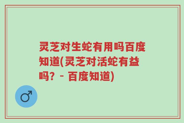 灵芝对生蛇有用吗百度知道(灵芝对活蛇有益吗?- 百度知道)-第1张图片-超越 灵芝对生蛇有用吗百度知道(灵芝对活蛇有益吗?- 百度知道)-第1张图片-超越