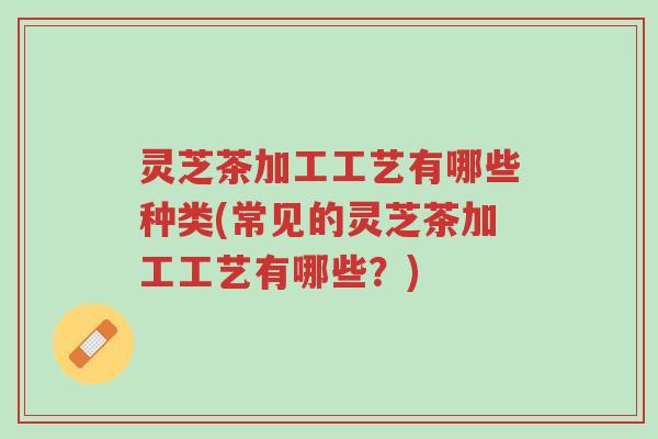 灵芝茶加工工艺有哪些种类(常见的灵芝茶加工工艺有哪些?)-第1张图片-超越 灵芝茶加工工艺有哪些种类(常见的灵芝茶加工工艺有哪些?)-第1张图片-超越