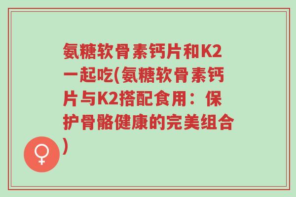 氨糖软骨素钙片和K2一起吃(氨糖软骨素钙片与K2搭配食用:保护骨骼健康的完美组合)-第1张图片-超越 氨糖软骨素钙片和K2一起吃(氨糖软骨素钙片与K2搭配食用:保护骨骼健康的完美组合)-第1张图片-超越