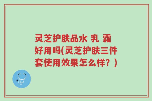 灵芝护肤品水 乳 霜好用吗(灵芝护肤三件套使用效果怎么样?)-第1张图片-超越 灵芝护肤品水 乳 霜好用吗(灵芝护肤三件套使用效果怎么样?)-第1张图片-超越