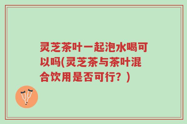 灵芝茶叶一起泡水喝可以吗(灵芝茶与茶叶混合饮用是否可行?)-第1张图片-超越 灵芝茶叶一起泡水喝可以吗(灵芝茶与茶叶混合饮用是否可行?)-第1张图片-超越