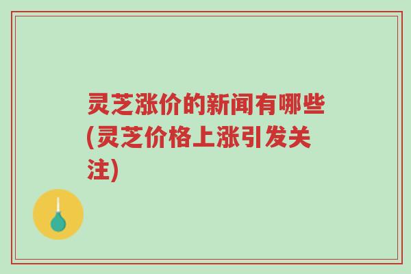 灵芝涨价的新闻有哪些(灵芝价格上涨引发关注)-第1张图片-超越