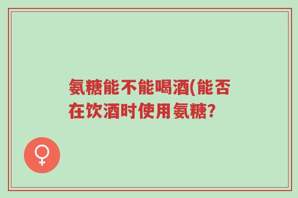 氨糖能不能喝酒(能否在饮酒时使用氨糖?-第1张图片-超越 氨糖能不能喝酒(能否在饮酒时使用氨糖?-第1张图片-超越