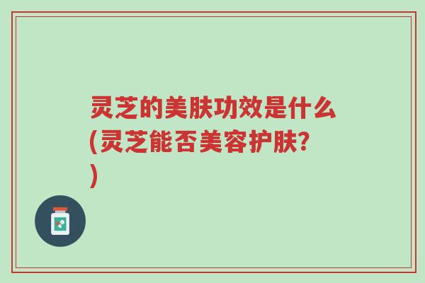 灵芝的美肤功效是什么(灵芝能否美容护肤?)-第1张图片-超越 灵芝的美肤功效是什么(灵芝能否美容护肤?)-第1张图片-超越