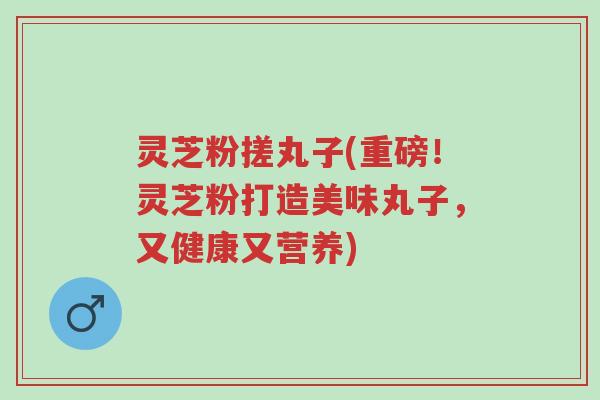 灵芝粉搓丸子(重磅！灵芝粉打造美味丸子，又健康又营养)-第1张图片-超越