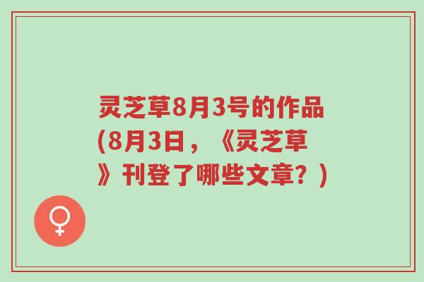 灵芝草8月3号的作品(8月3日，《灵芝草》刊登了哪些文章？)-第1张图片-超越