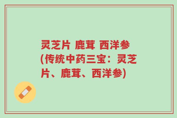 灵芝片 鹿茸 西洋参(传统中药三宝:灵芝片、鹿茸、西洋参)-第1张图片-超越 灵芝片 鹿茸 西洋参(传统中药三宝:灵芝片、鹿茸、西洋参)-第1张图片-超越
