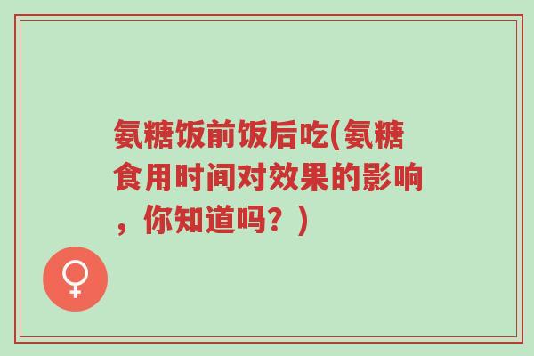 氨糖饭前饭后吃(氨糖食用时间对效果的影响，你知道吗？)-第1张图片-超越