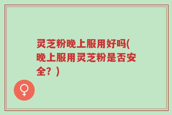 灵芝粉晚上服用好吗(晚上服用灵芝粉是否安全？)-第1张图片-超越