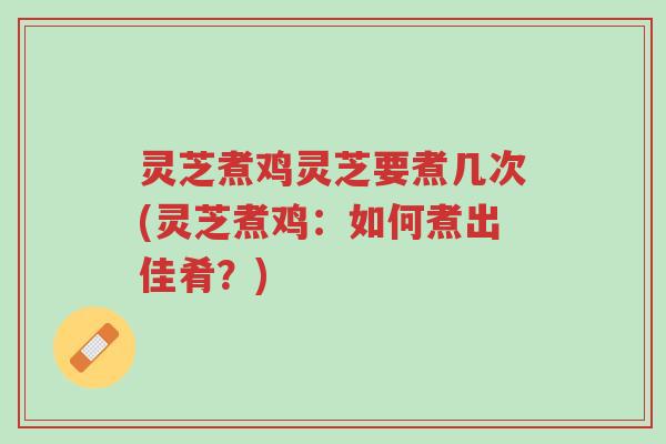 灵芝煮鸡灵芝要煮几次(灵芝煮鸡:如何煮出佳肴?)-第1张图片-超越 灵芝煮鸡灵芝要煮几次(灵芝煮鸡:如何煮出佳肴?)-第1张图片-超越