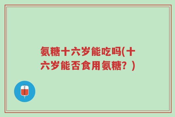 氨糖十六岁能吃吗(十六岁能否食用氨糖?)-第1张图片-超越 氨糖十六岁能吃吗(十六岁能否食用氨糖?)-第1张图片-超越