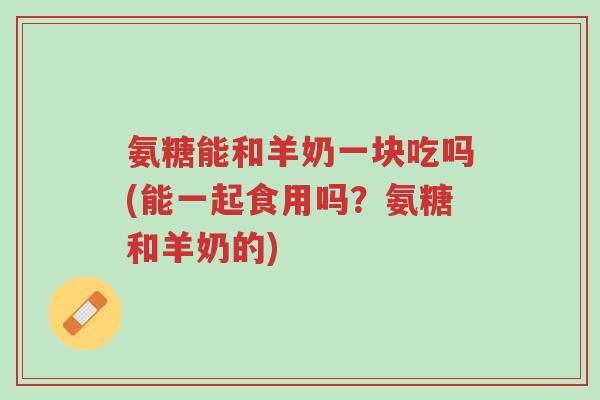氨糖能和羊奶一块吃吗(能一起食用吗?氨糖和羊奶的)-第1张图片-超越 氨糖能和羊奶一块吃吗(能一起食用吗?氨糖和羊奶的)-第1张图片-超越
