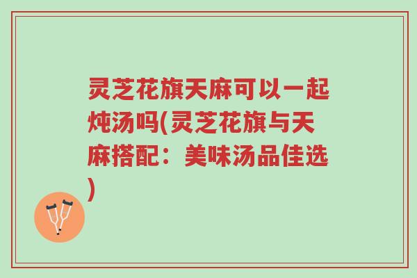 灵芝花旗天麻可以一起炖汤吗(灵芝花旗与天麻搭配:美味汤品佳选)-第1张图片-超越 灵芝花旗天麻可以一起炖汤吗(灵芝花旗与天麻搭配:美味汤品佳选)-第1张图片-超越