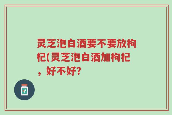 灵芝泡白酒要不要放枸杞(灵芝泡白酒加枸杞,好不好?-第1张图片-超越 灵芝泡白酒要不要放枸杞(灵芝泡白酒加枸杞,好不好?-第1张图片-超越