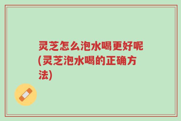 灵芝怎么泡水喝更好呢(灵芝泡水喝的正确方法)-第1张图片-超越