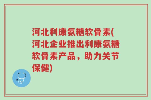 河北利康氨糖软骨素(河北企业推出利康氨糖软骨素产品,助力关节保健)-第1张图片-超越 河北利康氨糖软骨素(河北企业推出利康氨糖软骨素产品,助力关节保健)-第1张图片-超越
