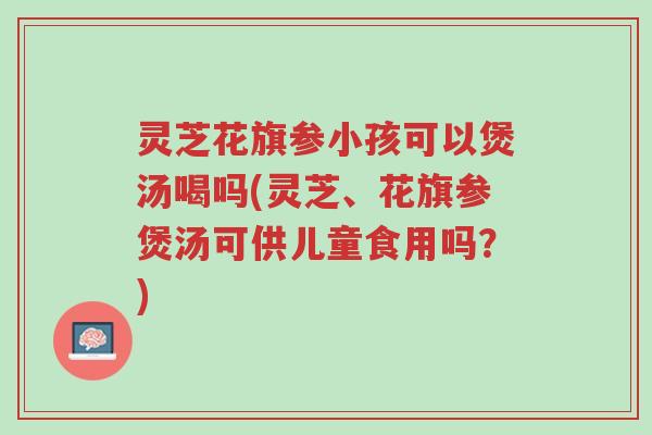 灵芝花旗参小孩可以煲汤喝吗(灵芝、花旗参煲汤可供儿童食用吗?)-第1张图片-超越 灵芝花旗参小孩可以煲汤喝吗(灵芝、花旗参煲汤可供儿童食用吗?)-第1张图片-超越
