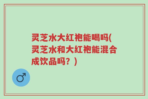 灵芝水大红袍能喝吗(灵芝水和大红袍能混合成饮品吗?)-第1张图片-超越 灵芝水大红袍能喝吗(灵芝水和大红袍能混合成饮品吗?)-第1张图片-超越