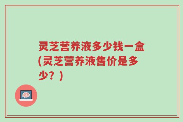 灵芝营养液多少钱一盒(灵芝营养液售价是多少?)-第1张图片-超越 灵芝营养液多少钱一盒(灵芝营养液售价是多少?)-第1张图片-超越