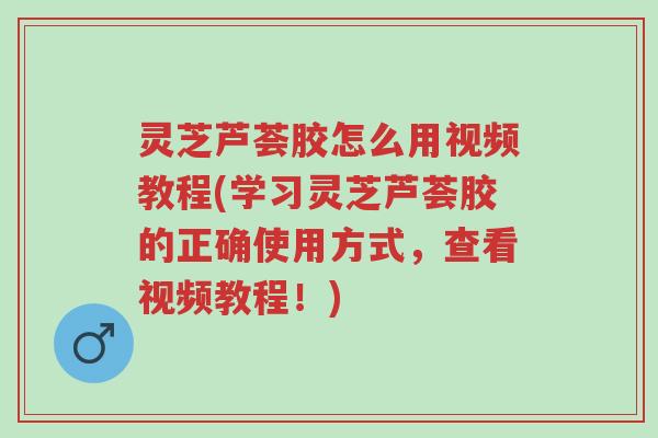 灵芝芦荟胶怎么用视频教程(学习灵芝芦荟胶的正确使用方式,查看视频教程!)-第1张图片-超越 灵芝芦荟胶怎么用视频教程(学习灵芝芦荟胶的正确使用方式,查看视频教程!)-第1张图片-超越