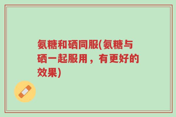 氨糖和硒同服(氨糖与硒一起服用，有更好的效果)-第1张图片-超越