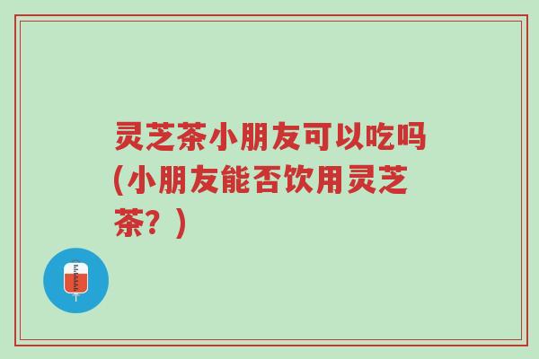 灵芝茶小朋友可以吃吗(小朋友能否饮用灵芝茶?)-第1张图片-超越 灵芝茶小朋友可以吃吗(小朋友能否饮用灵芝茶?)-第1张图片-超越