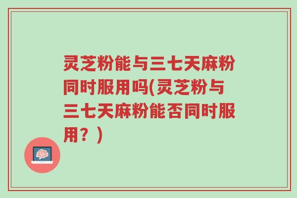 灵芝粉能与三七天麻粉同时服用吗(灵芝粉与三七天麻粉能否同时服用？)-第1张图片-超越