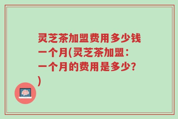 灵芝茶加盟费用多少钱一个月(灵芝茶加盟:一个月的费用是多少?)-第1张图片-超越 灵芝茶加盟费用多少钱一个月(灵芝茶加盟:一个月的费用是多少?)-第1张图片-超越