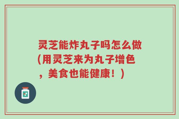 灵芝能炸丸子吗怎么做(用灵芝来为丸子增色,美食也能健康!)-第1张图片-超越 灵芝能炸丸子吗怎么做(用灵芝来为丸子增色,美食也能健康!)-第1张图片-超越
