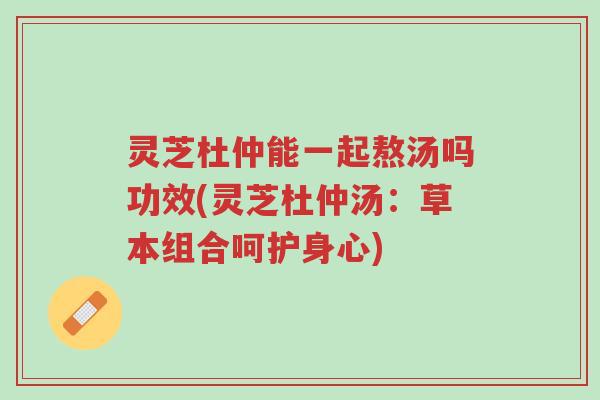 灵芝杜仲能一起熬汤吗功效(灵芝杜仲汤：草本组合呵护身心)-第1张图片-超越