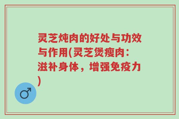 灵芝炖肉的好处与功效与作用(灵芝煲瘦肉：滋补身体，增强免疫力)-第1张图片-超越