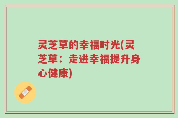 灵芝草的幸福时光(灵芝草:走进幸福提升身心健康)-第1张图片-超越 灵芝草的幸福时光(灵芝草:走进幸福提升身心健康)-第1张图片-超越